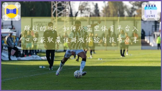 踩过的坑：如何从星空体育平台入口中获取最佳游戏体验与技巧分享