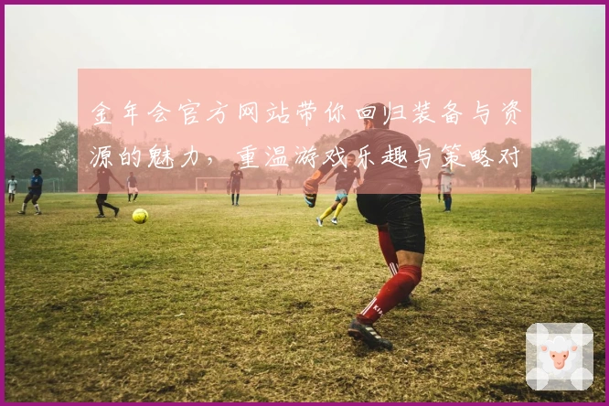 金年会官方网站带你回归装备与资源的魅力，重温游戏乐趣与策略对决
