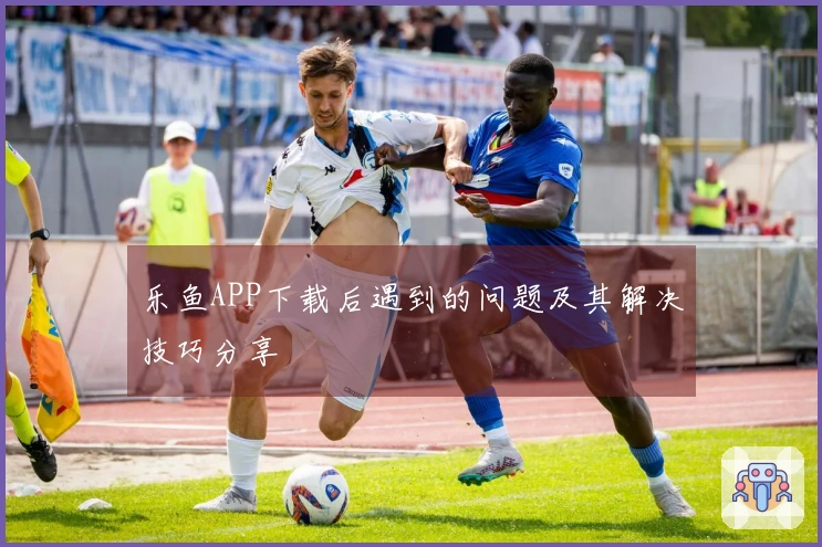 乐鱼APP下载后遇到的问题及其解决技巧分享