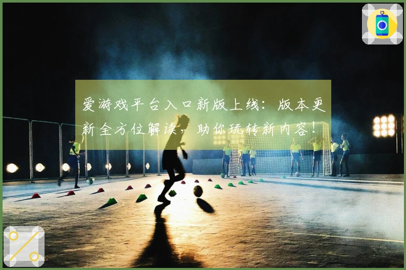 爱游戏平台入口新版上线：版本更新全方位解读，助你玩转新内容！