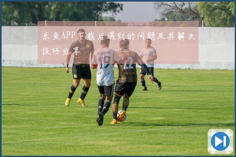乐鱼APP下载后遇到的问题及其解决技巧分享